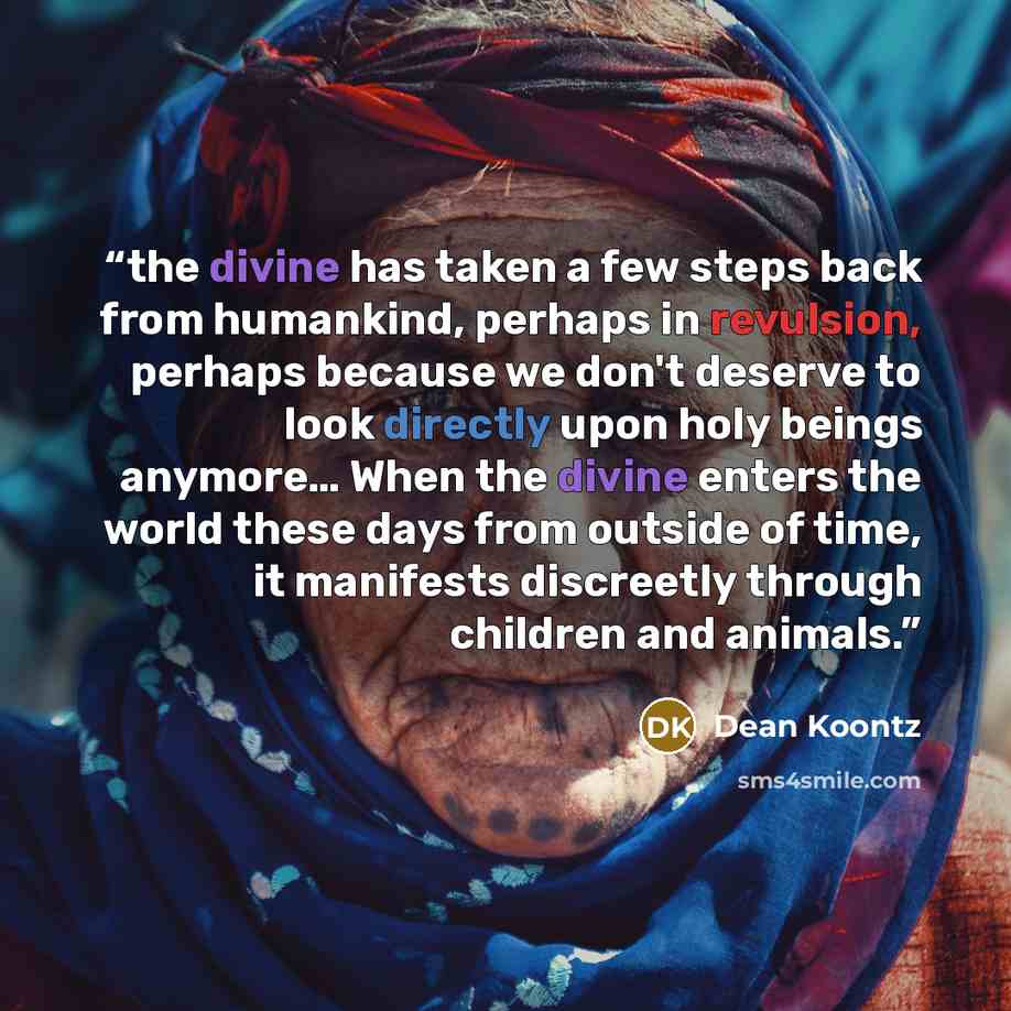 “the divine has taken a few steps back from humankind, perhaps in revulsion, perhaps because we don't deserve to look directly upon holy beings anymore… When the divine enters the world these days from outside of time, it manifests discreetly through children and animals.” quote by Dean Koontz