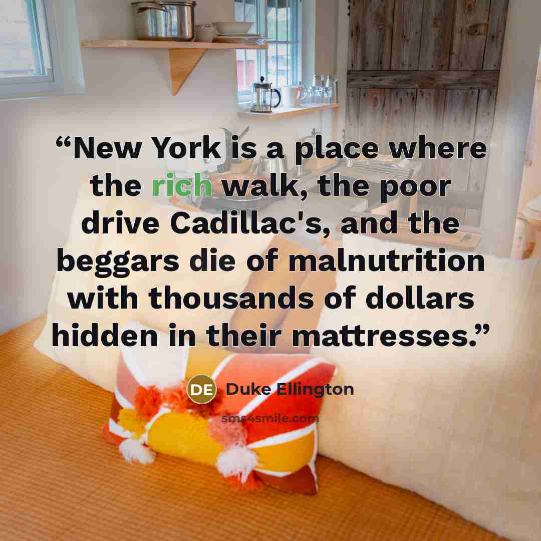 “New York is a place where the rich walk, the poor drive Cadillac's, and the beggars die of malnutrition with thousands of dollars hidden in their mattresses.” quote by Duke Ellington