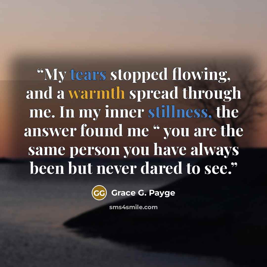 “My tears stopped flowing, and a warmth spread through me. In my inner stillness, the answer found me “ you are the same person you have always been but never dared to see.” quote by Grace G. Payge