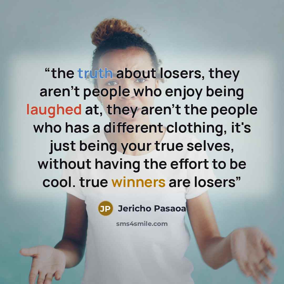 “the truth about losers, they aren't people who enjoy being laughed at, they aren't the people who has a different clothing, it's just being your true selves, without having the effort to be cool. true winners are losers” quote by Jericho Pasaoa
