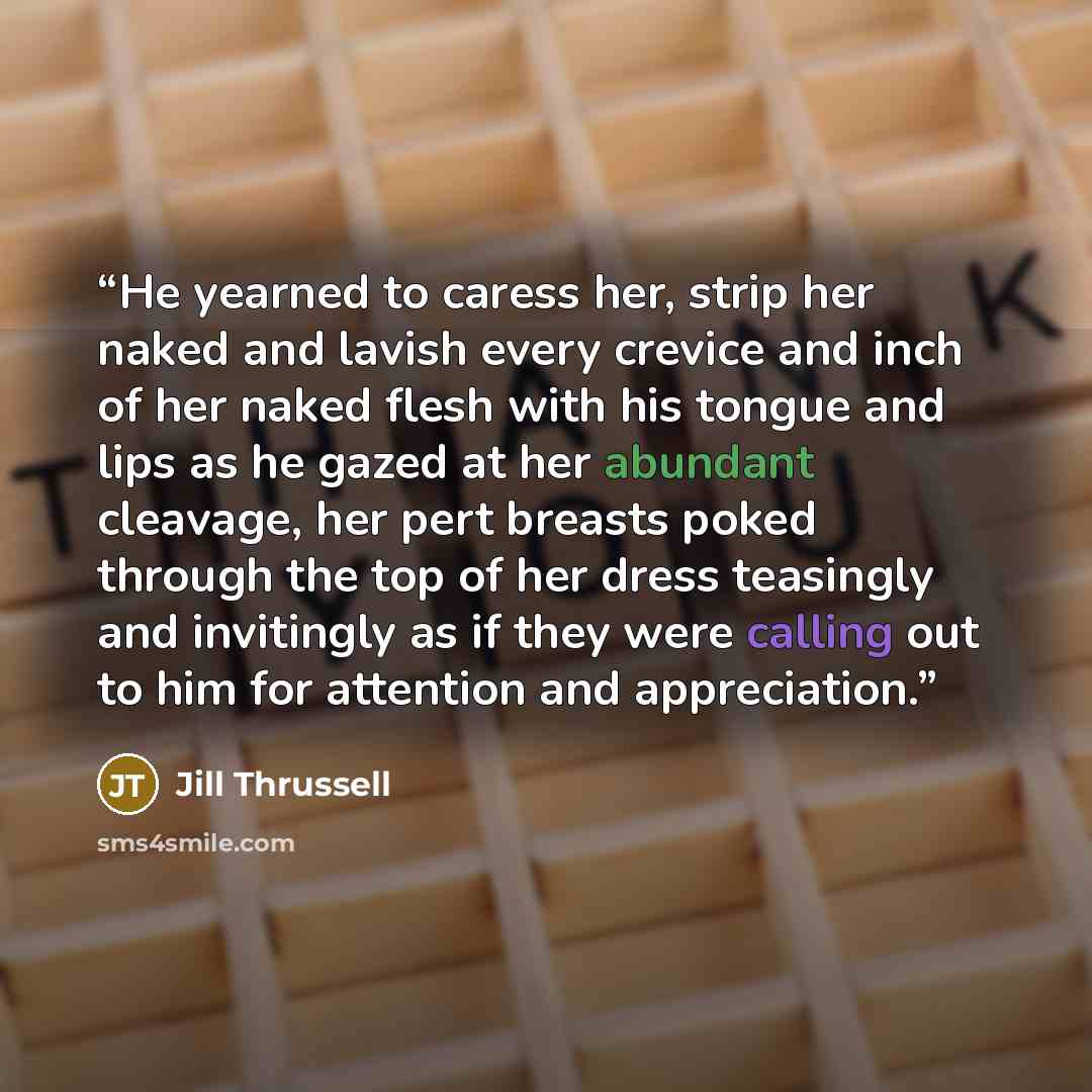 “He yearned to caress her, strip her naked and lavish every crevice and inch of her naked flesh with his tongue and lips as he gazed at her abundant cleavage, her pert breasts poked through the top of her dress teasingly and invitingly as if they were calling out to him for attention and…” quote by Jill Thrussell