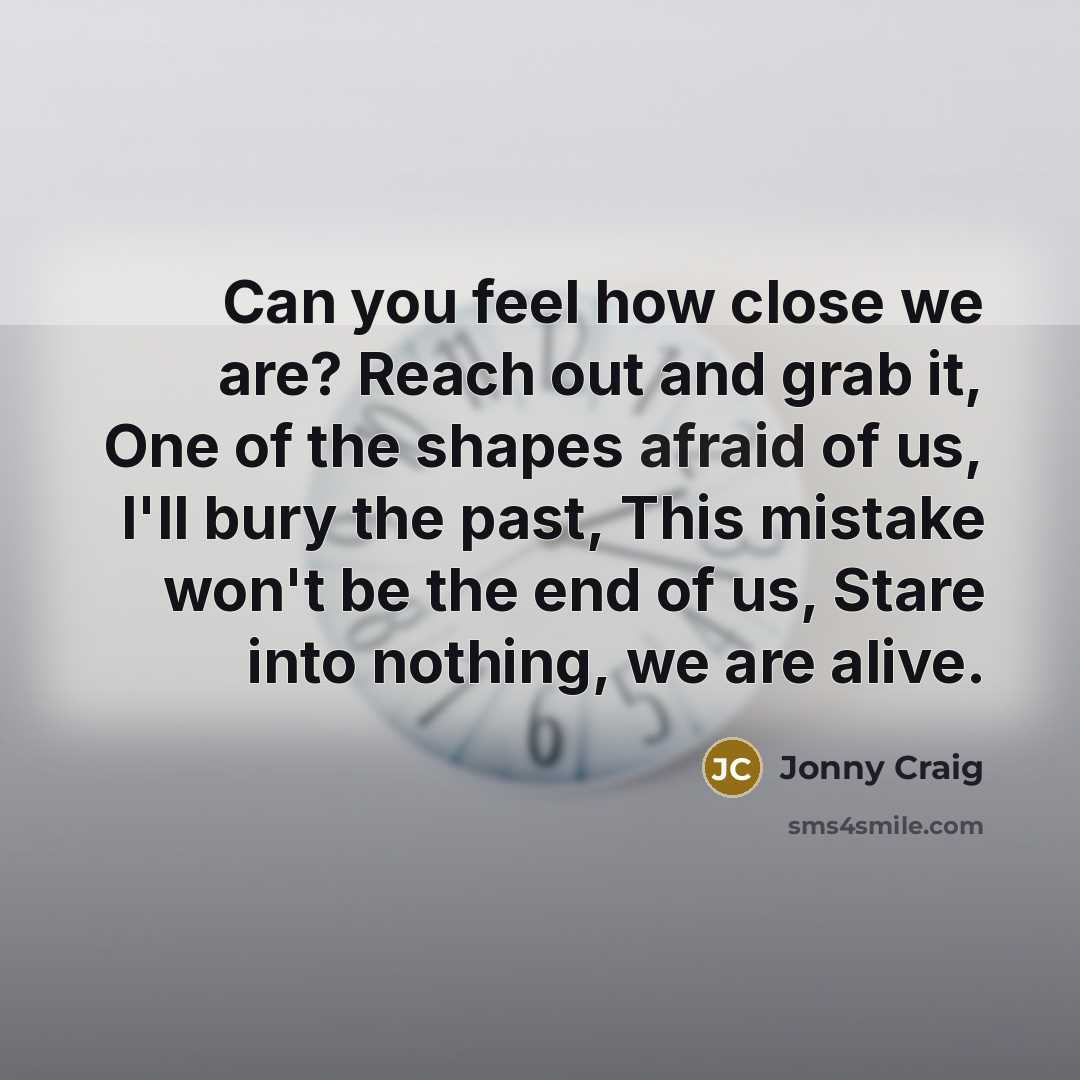 “Can you feel how close we are? Reach out and grab it, One of the shapes afraid of us, I'll bury the past, This mistake won't be the end of us, Stare into nothing, we are alive.” quote by Jonny Craig