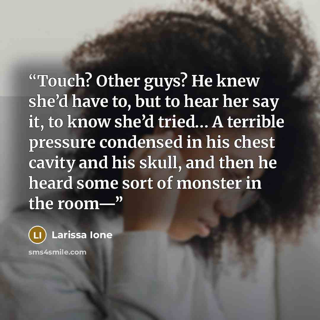 “Touch? Other guys? He knew she’d have to, but to hear her say it, to know she’d tried… A terrible pressure condensed in his chest cavity and his skull, and then he heard some sort of monster in the room—” quote by Larissa Ione