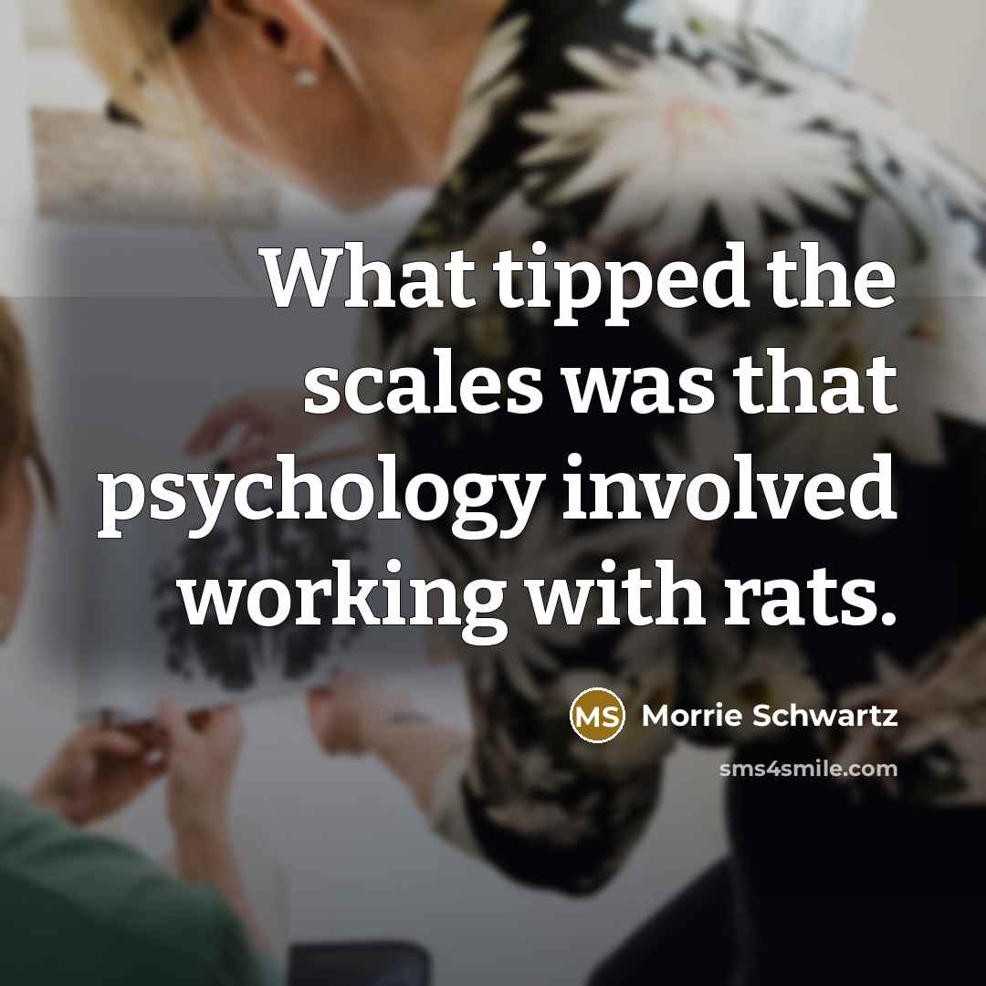 “What tipped the scales was that psychology involved working with…” quote by Morrie Schwartz