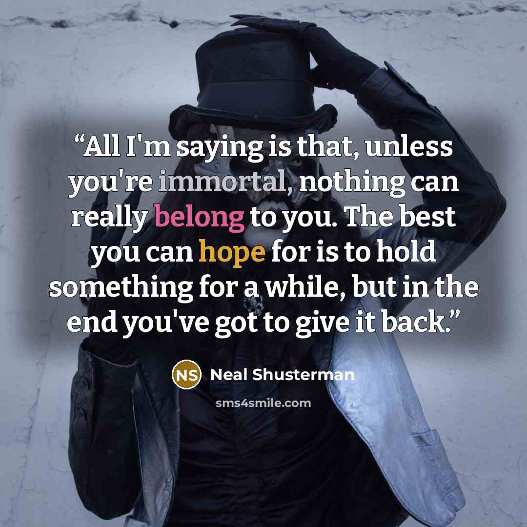 “All I'm saying is that, unless you're immortal, nothing can really belong to you. The best you can hope for is to hold something for a while, but in the end you've got to give it back.” quote by Neal Shusterman