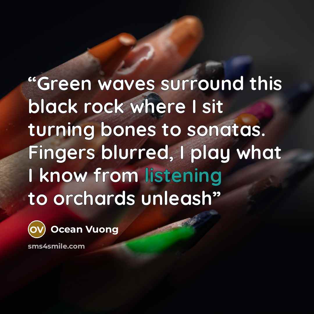 “Green waves surround this black rock where I sit turning bones to sonatas. Fingers blurred, I play what I know from listening to orchards unleash” quote by Ocean Vuong