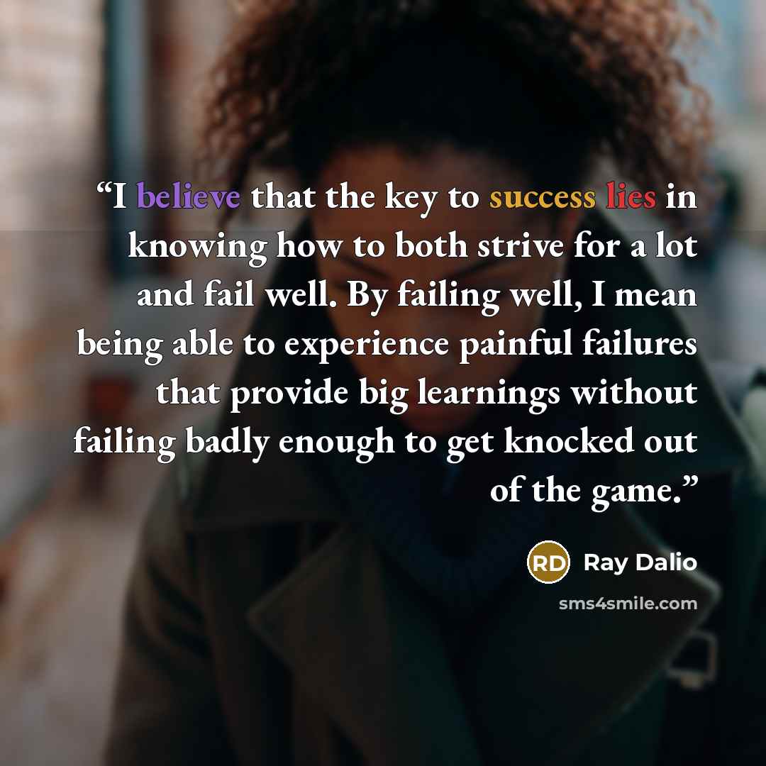 “I believe that the key to success lies in knowing how to both strive for a lot and fail well. By failing well, I mean being able to experience painful failures that provide big learnings without failing badly enough to get knocked out of the game.” quote by Ray Dalio