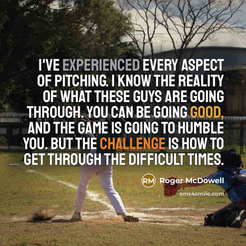 “I've experienced every aspect of pitching. I know the reality of what these guys are going through. You can be going good, and the game is going to humble you. But the challenge is how to get through the difficult times.” quote by Roger McDowell