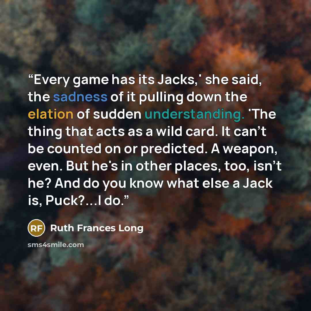 “Every game has its Jacks,' she said, the sadness of it pulling down the elation of sudden understanding. 'The thing that acts as a wild card. It can't be counted on or predicted. A weapon, even. But he's in other places, too, isn't he? And do you know what else a Jack is, Puck?...I do.” quote by Ruth Frances Long