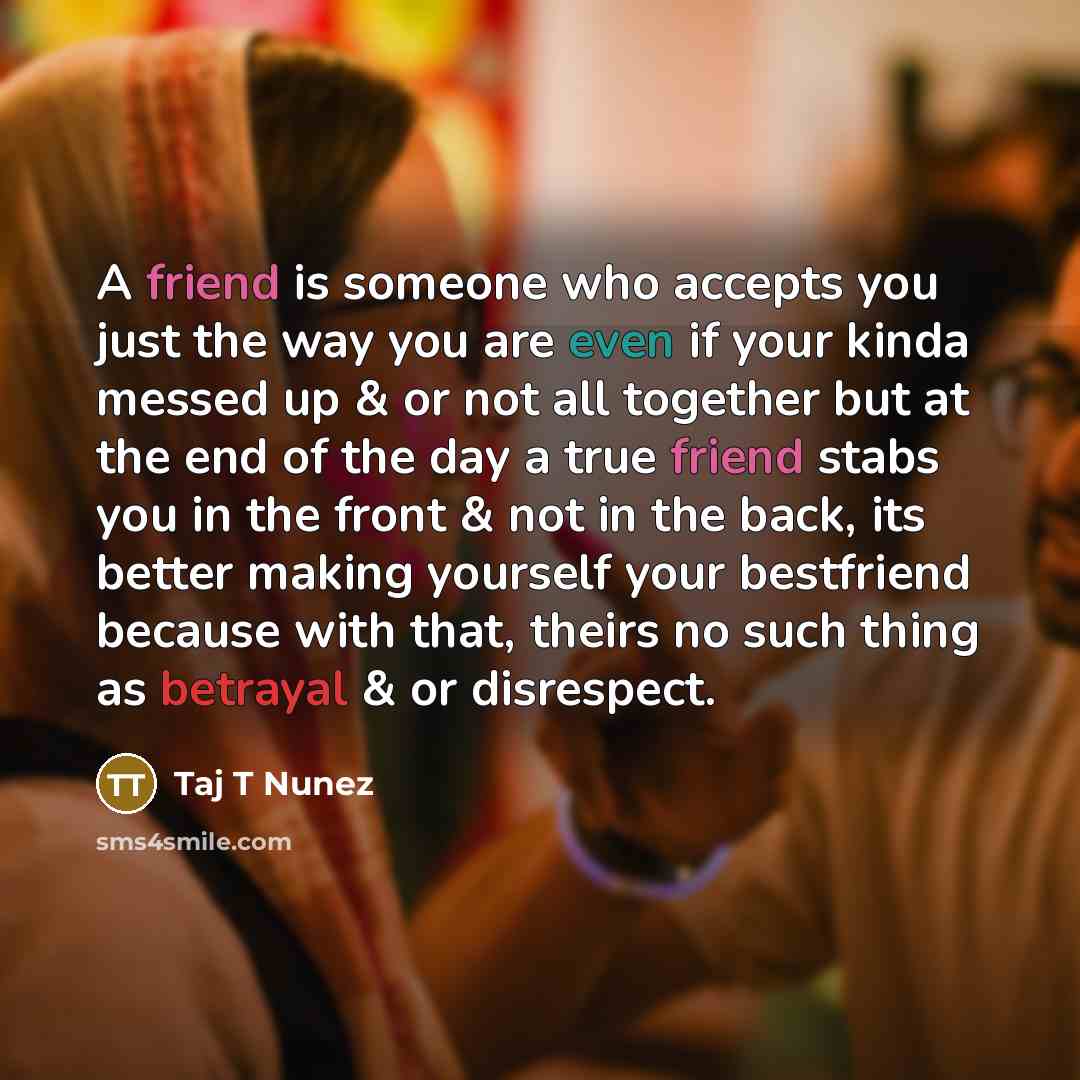 “A friend is someone who accepts you just the way you are even if your kinda messed up & or not all together but at the end of the day a true friend stabs you in the front & not in the back, its better making yourself your bestfriend because with that, theirs no such thing as betrayal & or…” quote by Taj T Nunez