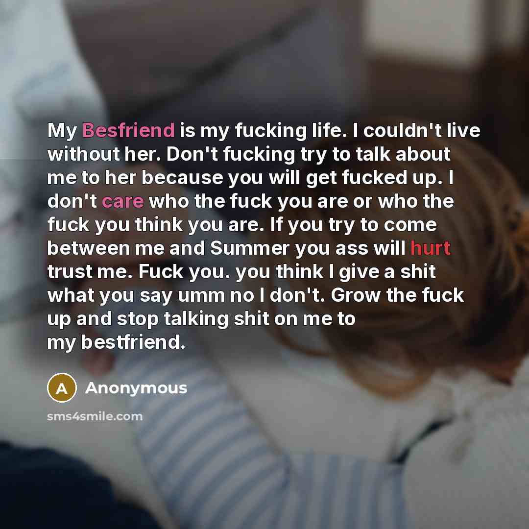 “My Besfriend is my fucking life. I couldn't live without her. Don't fucking try to talk about me to her because you will get fucked up. I don't care who the fuck you are or who the fuck you think you are. If you try to come between me and Summer you ass will hurt trust me. Fuck you. you think I…” quote by Anonymous