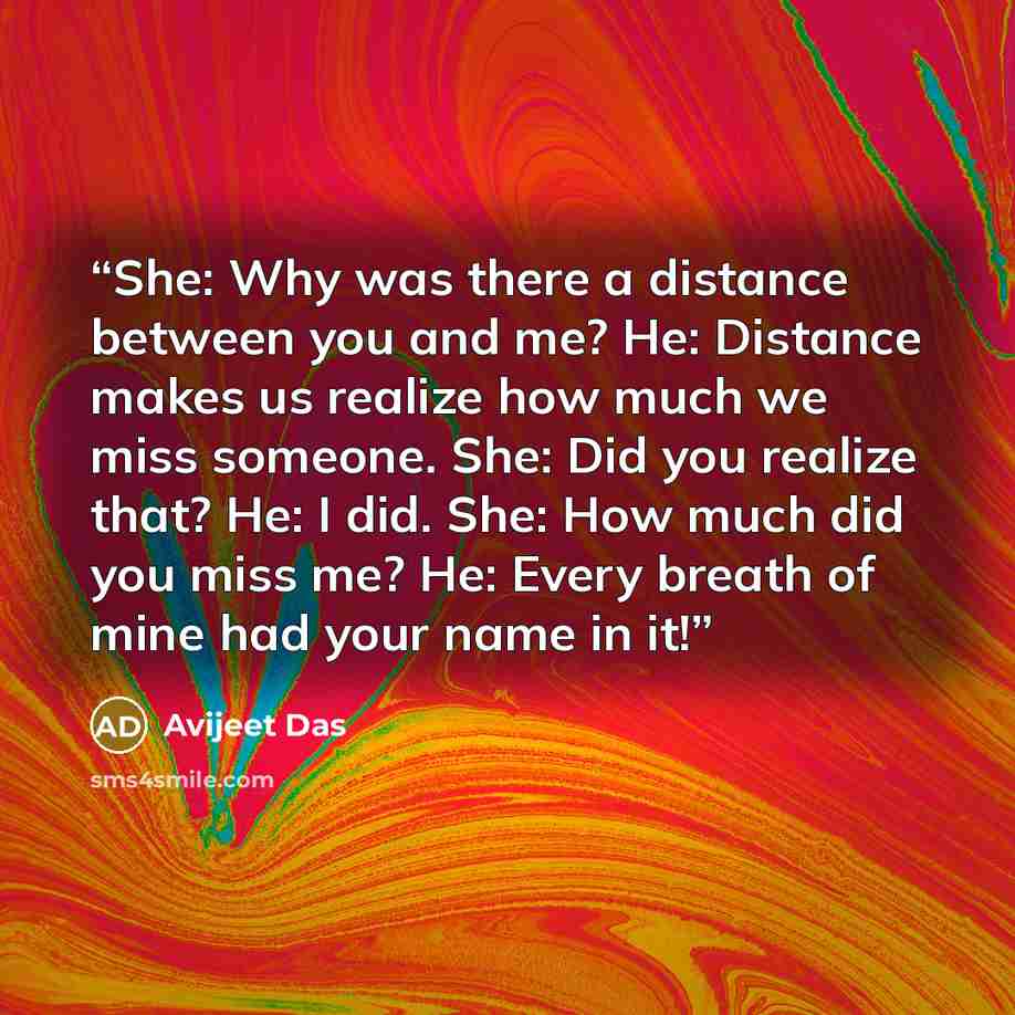 “She: Why was there a distance between you and me? He: Distance makes us realize how much we miss someone. She: Did you realize that? He: I did. She: How much did you miss me? He: Every breath of mine had your name in it!” quote by Avijeet Das