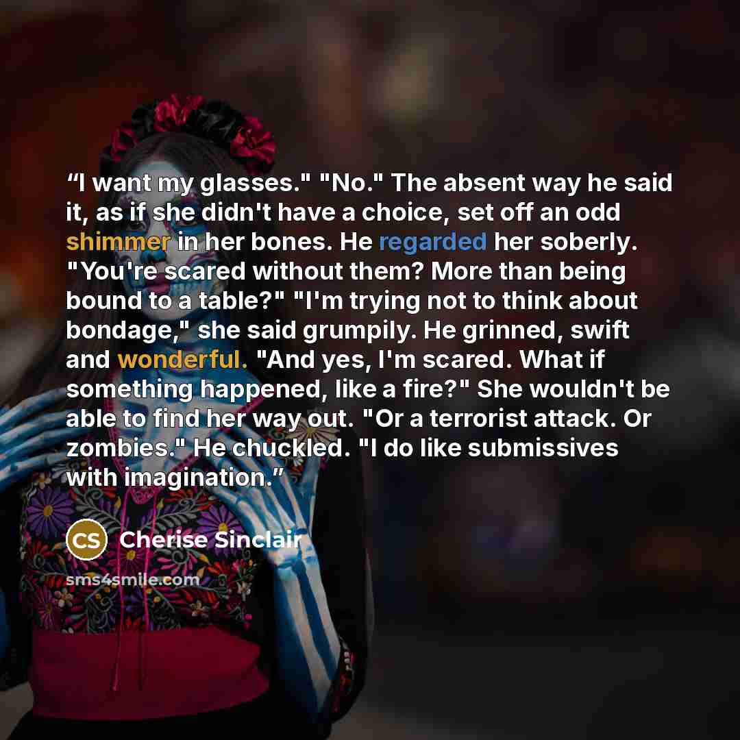 “I want my glasses." "No." The absent way he said it, as if she didn't have a choice, set off an odd shimmer in her bones. He regarded her soberly. "You're scared without them? More than being bound to a table?" "I'm trying not to think about bondage," she said grumpily. He grinned, swift and…” quote by Cherise Sinclair