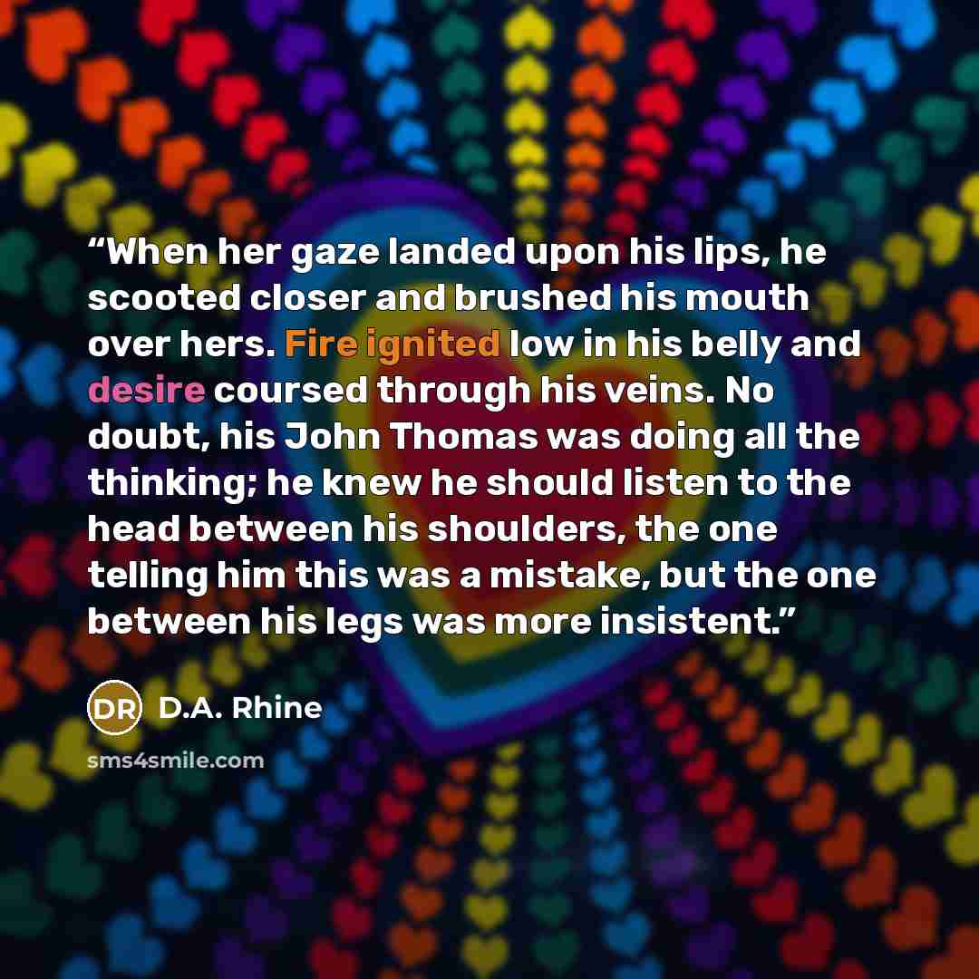 “When her gaze landed upon his lips, he scooted closer and brushed his mouth over hers. Fire ignited low in his belly and desire coursed through his veins. No doubt, his John Thomas was doing all the thinking; he knew he should listen to the head between his shoulders, the one telling him this was…” quote by D.A. Rhine