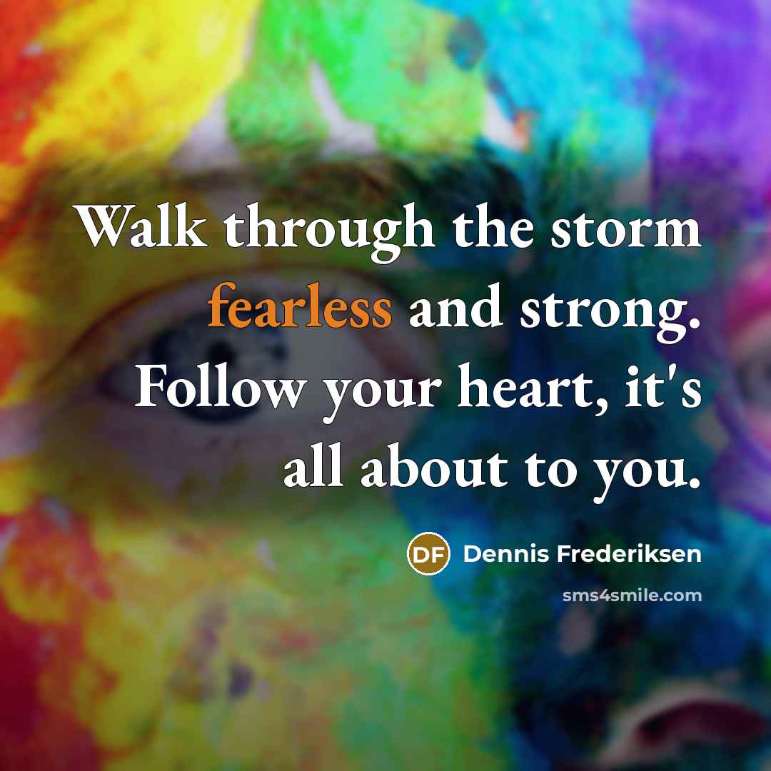 “Walk through the storm fearless and strong. Follow your heart, it's all about to you.” quote by Dennis Frederiksen