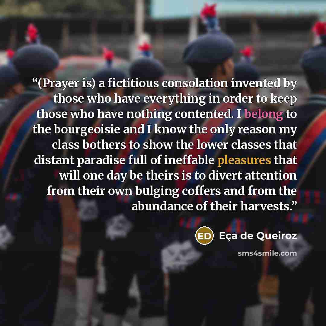 “(Prayer is) a fictitious consolation invented by those who have everything in order to keep those who have nothing contented. I belong to the bourgeoisie and I know the only reason my class bothers to show the lower classes that distant paradise full of ineffable pleasures that will one day be…” quote by Eca De Queiroz
