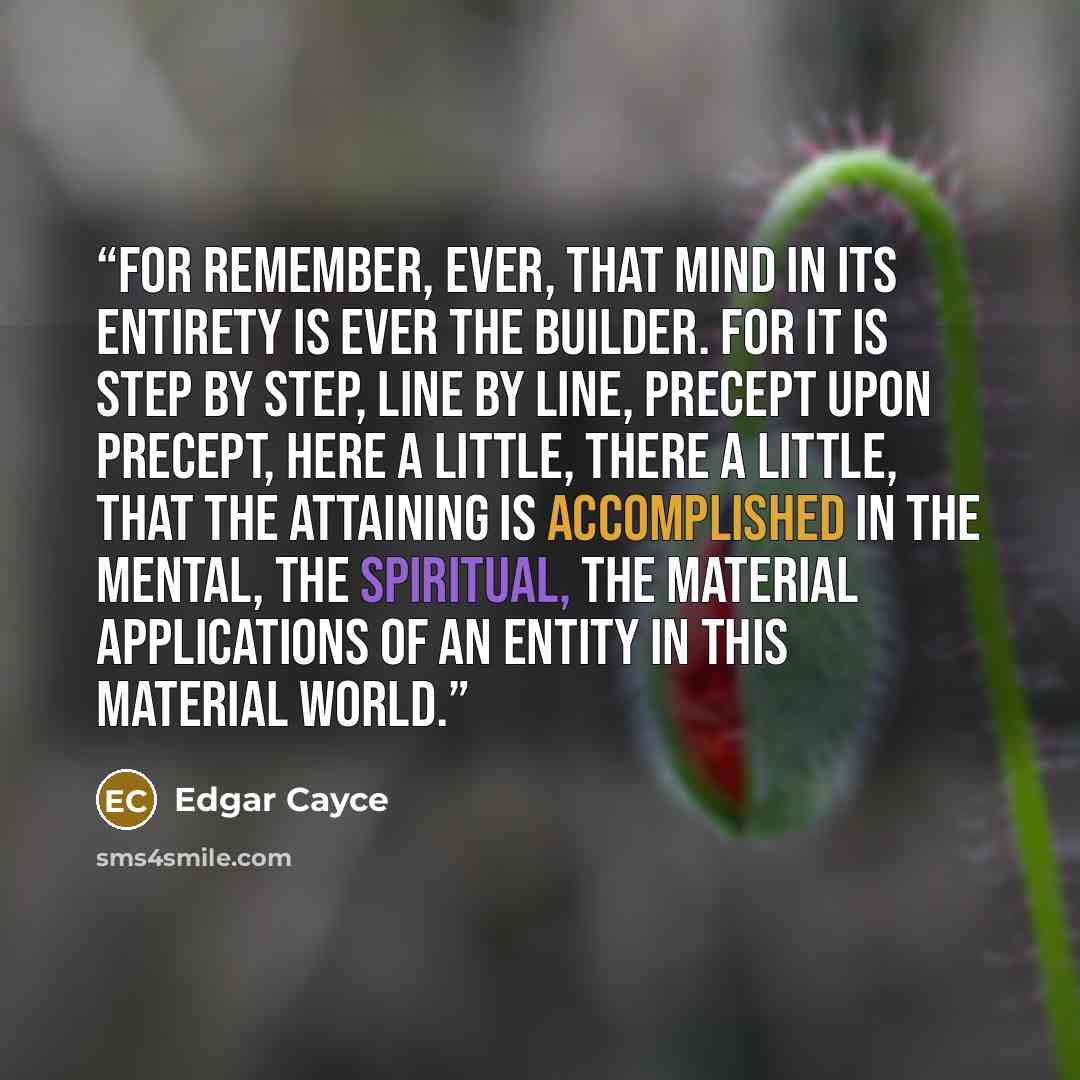 “For remember, ever, that Mind in its entirety is ever the Builder. For it is step by step, line by line, precept upon precept, here a little, there a little, that the attaining is accomplished in the mental, the spiritual, the material applications of an entity in this material world.” quote by Edgar Cayce
