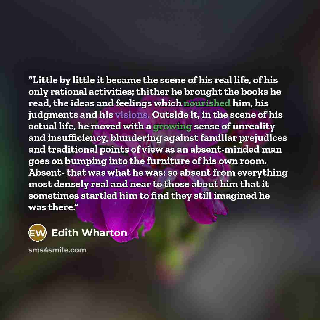 “Little by little it became the scene of his real life, of his only rational activities; thither he brought the books he read, the ideas and feelings which nourished him, his judgments and his visions. Outside it, in the scene of his actual life, he moved with a growing sense of unreality and…” quote by Edith Wharton