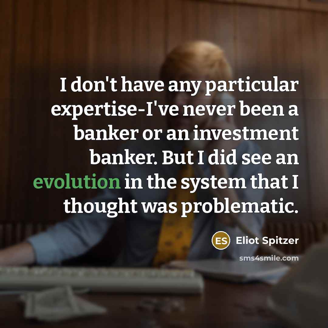 “I don't have any particular expertise-I've never been a banker or an investment banker. But I did see an evolution in the system that I thought was problematic.” quote by Eliot Spitzer