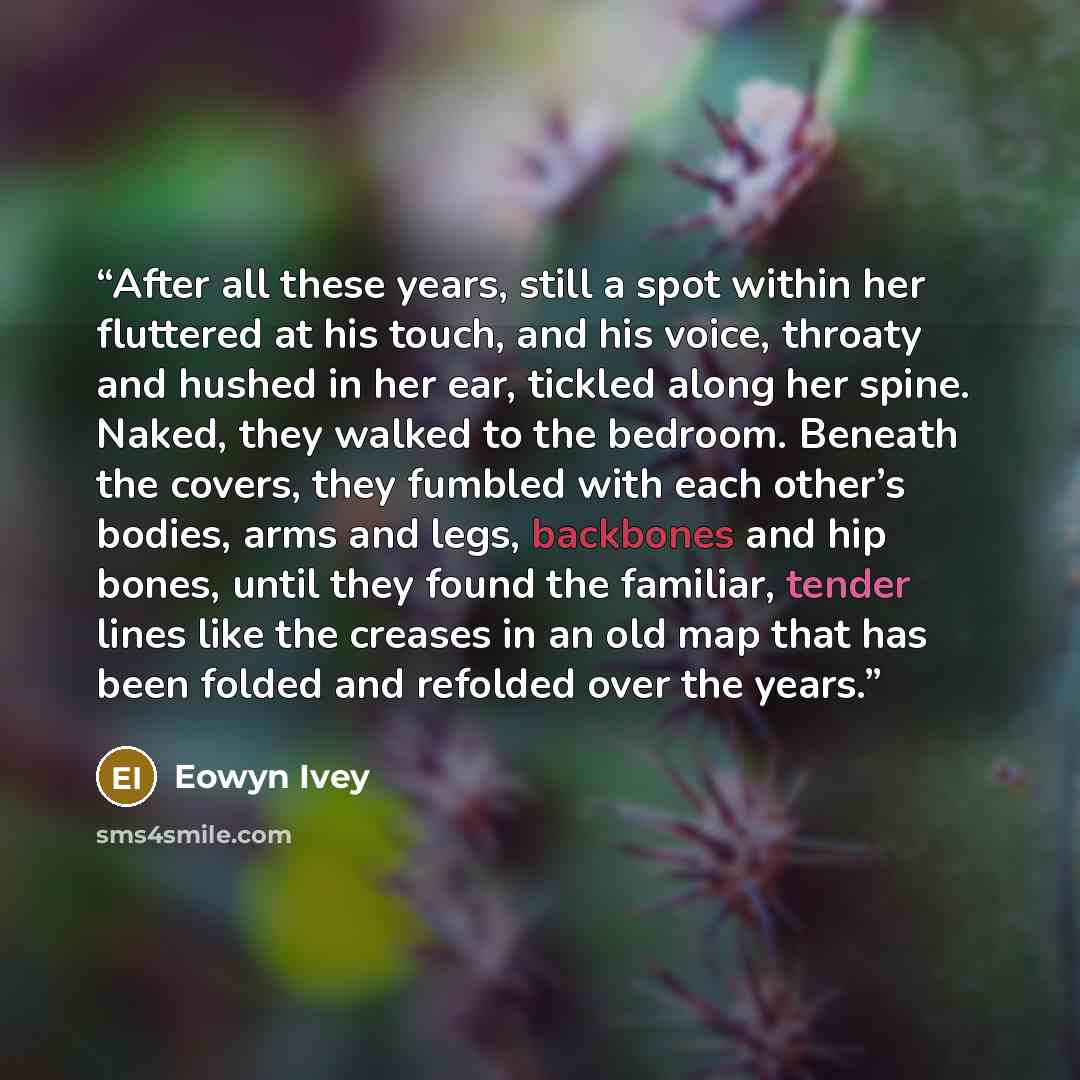 “After all these years, still a spot within her fluttered at his touch, and his voice, throaty and hushed in her ear, tickled along her spine. Naked, they walked to the bedroom. Beneath the covers, they fumbled with each other’s bodies, arms and legs, backbones and hip bones, until they found the…” quote by Eowyn Ivey