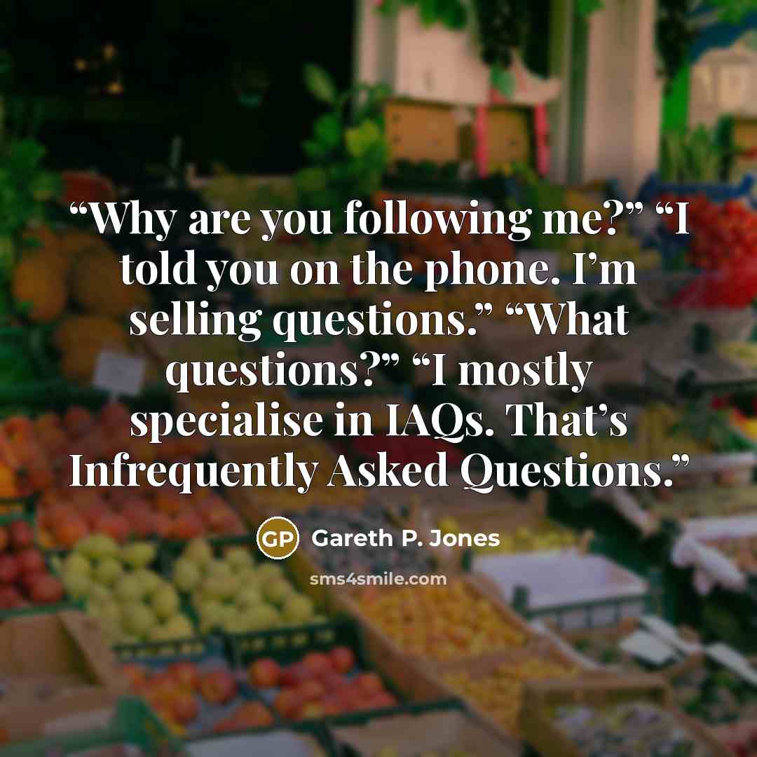 “Why are you following me?” “I told you on the phone. I’m selling questions.” “What questions?” “I mostly specialise in IAQs. That’s Infrequently Asked Questions.” quote by Gareth P. Jones