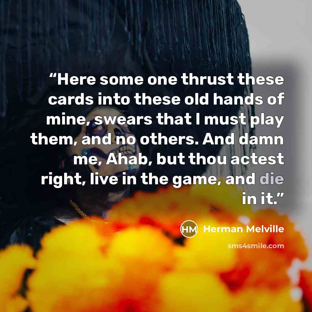 “Here some one thrust these cards into these old hands of mine, swears that I must play them, and no others. And damn me, Ahab, but thou actest right, live in the game, and die in it.” quote by Herman Melville