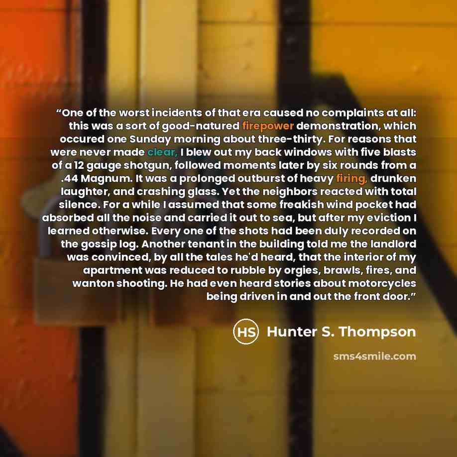“One of the worst incidents of that era caused no complaints at all: this was a sort of good-natured firepower demonstration, which occured one Sunday morning about three-thirty. For reasons that were never made clear, I blew out my back windows with five blasts of a 12 gauge shotgun, followed…” quote by Hunter S. Thompson