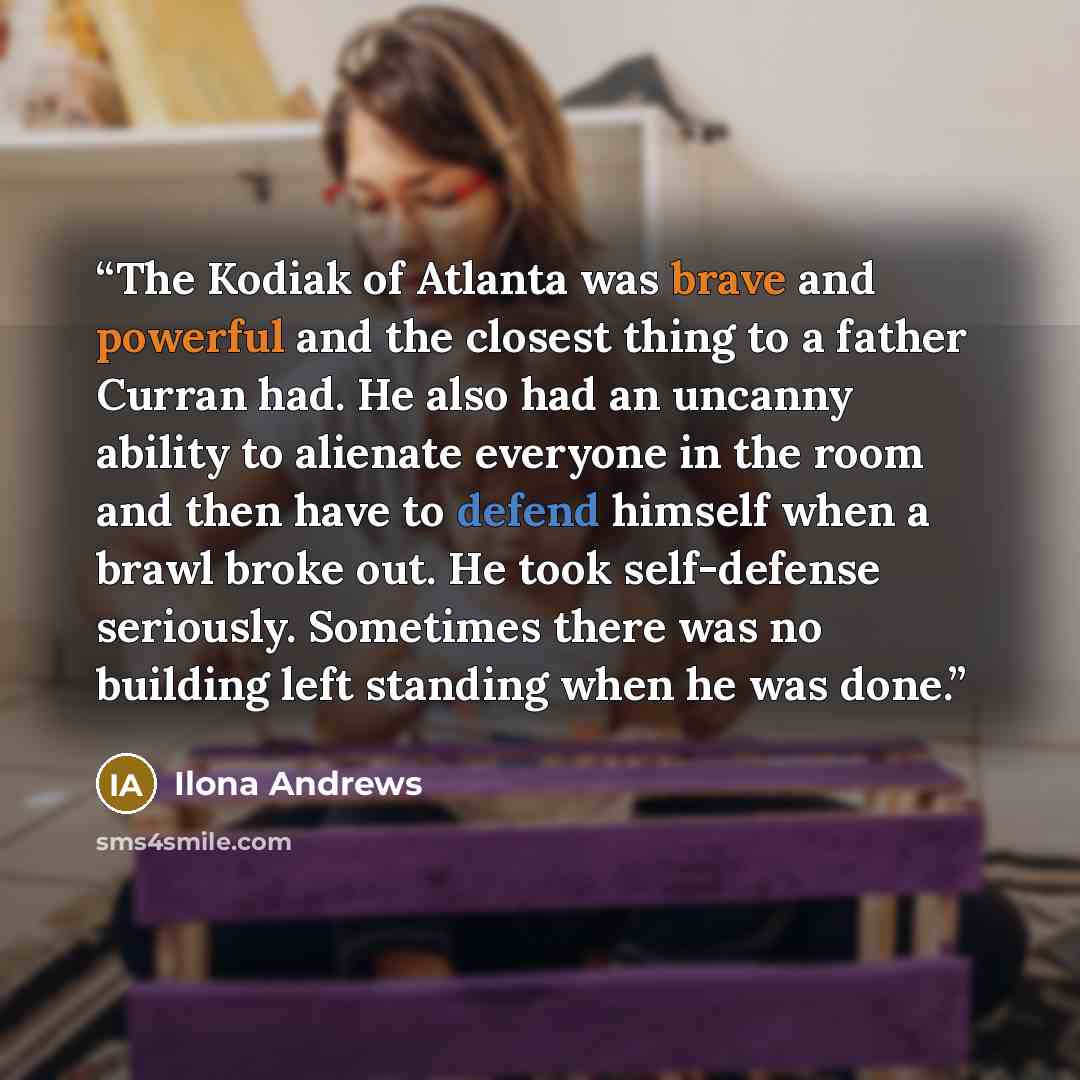“The Kodiak of Atlanta was brave and powerful and the closest thing to a father Curran had. He also had an uncanny ability to alienate everyone in the room and then have to defend himself when a brawl broke out. He took self-defense seriously. Sometimes there was no building left standing when he…” quote by Ilona Andrews