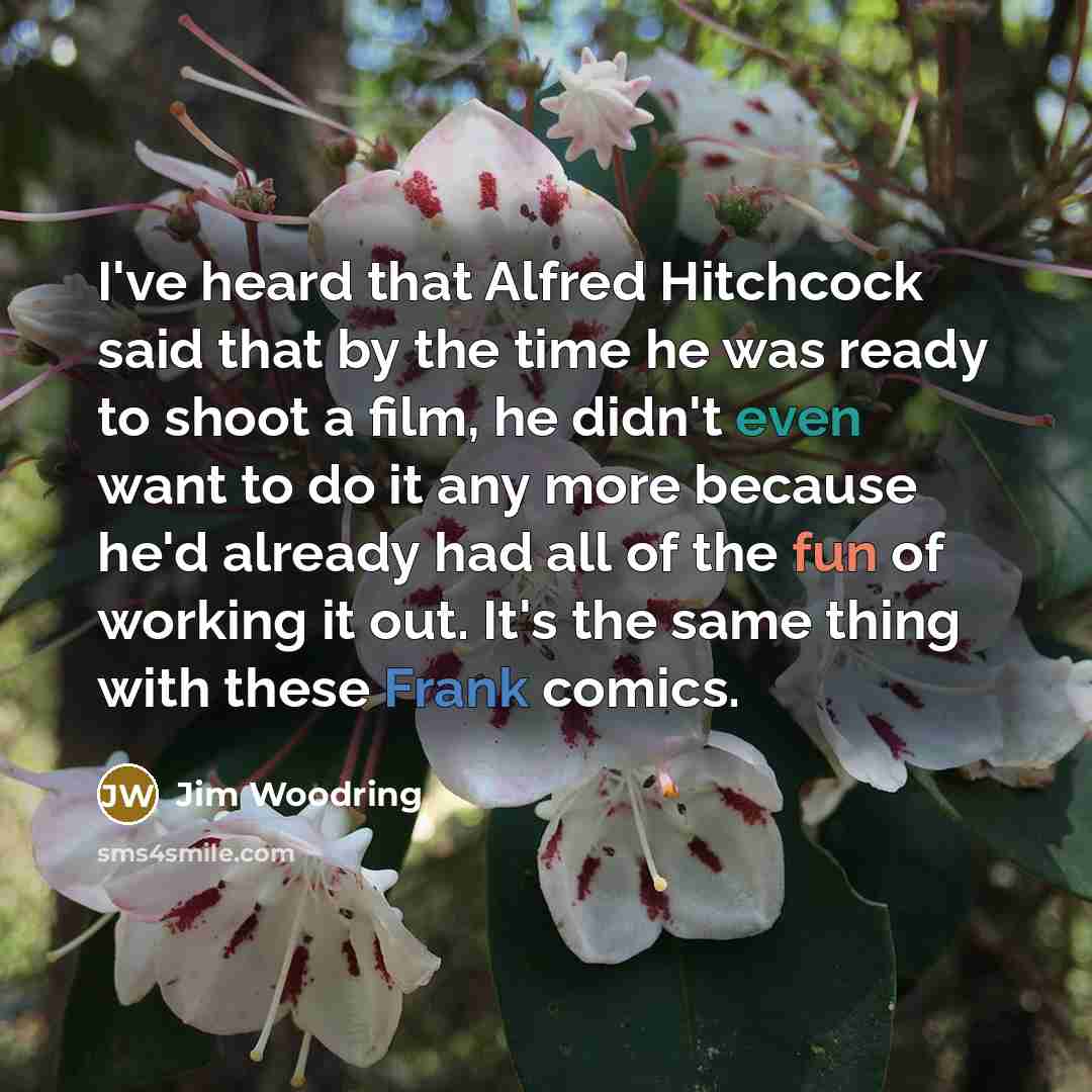 “I've heard that Alfred Hitchcock said that by the time he was ready to shoot a film, he didn't even want to do it any more because he'd already had all of the fun of working it out. It's the same thing with these Frank comics.” quote by Jim Woodring