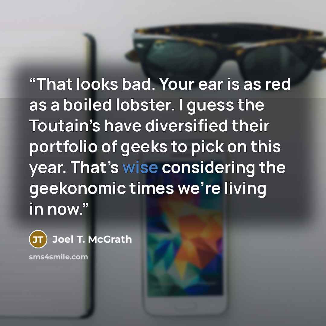 “That looks bad. Your ear is as red as a boiled lobster. I guess the Toutain’s have diversified their portfolio of geeks to pick on this year. That’s wise considering the geekonomic times we’re living in now.” quote by Joel T. McGrath