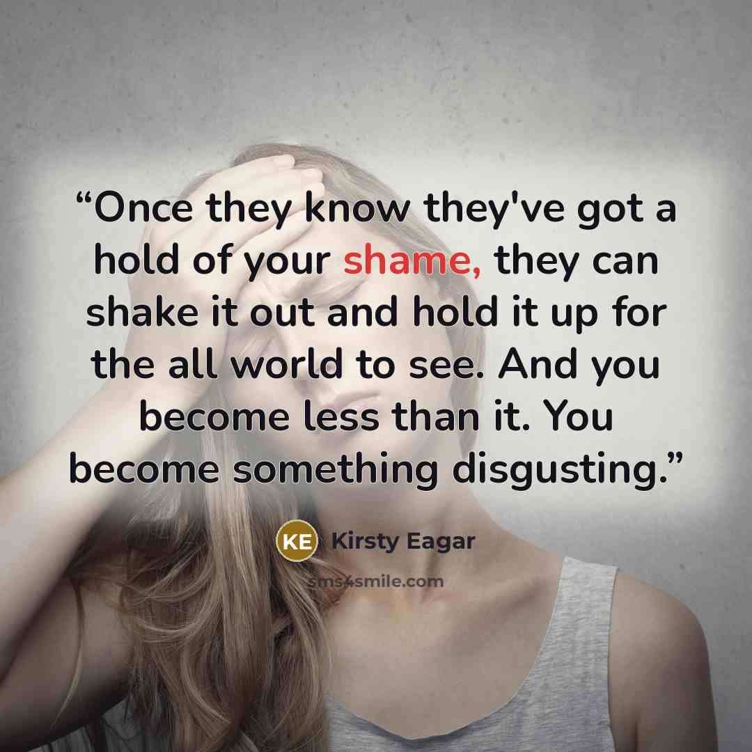 “Once they know they've got a hold of your shame, they can shake it out and hold it up for the all world to see. And you become less than it. You become something disgusting.” quote by Kirsty Eagar