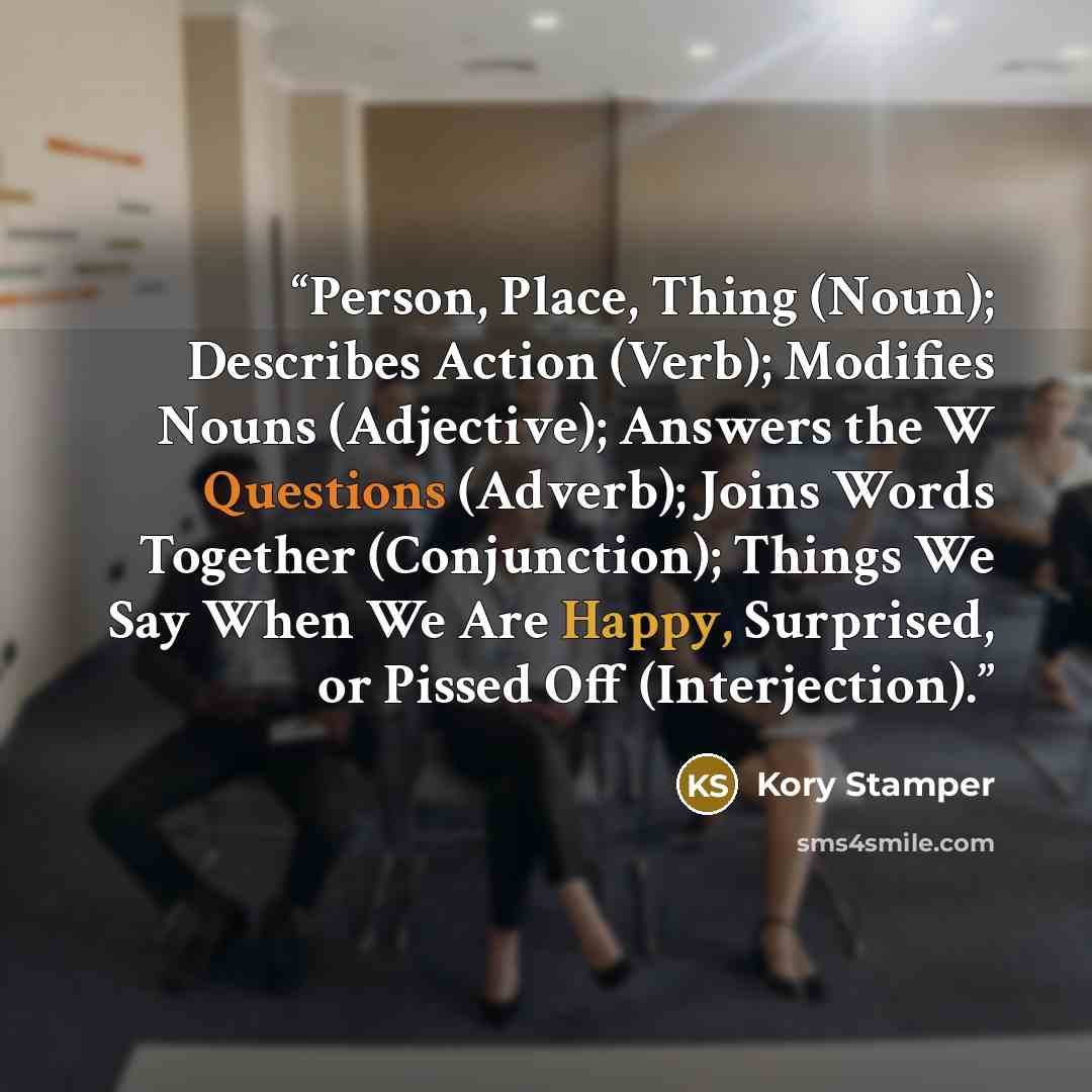 “Person, Place, Thing (Noun); Describes Action (Verb); Modifies Nouns (Adjective); Answers the W Questions (Adverb); Joins Words Together (Conjunction); Things We Say When We Are Happy, Surprised, or Pissed Off (Interjection).” quote by Kory Stamper