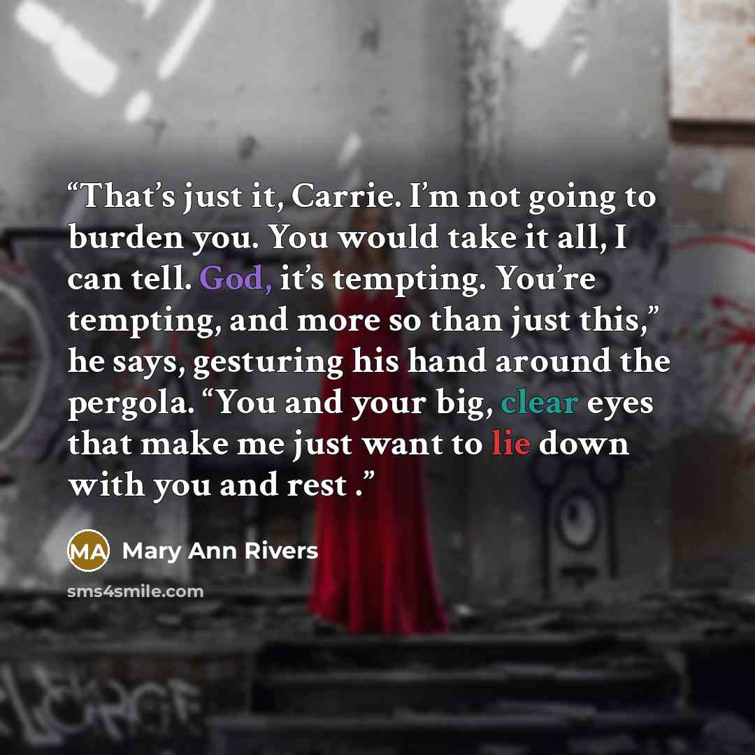 “That’s just it, Carrie. I’m not going to burden you. You would take it all, I can tell. God, it’s tempting. You’re tempting, and more so than just this,” he says, gesturing his hand around the pergola. “You and your big, clear eyes that make me just want to lie down with you and rest .” quote by Mary Ann Rivers