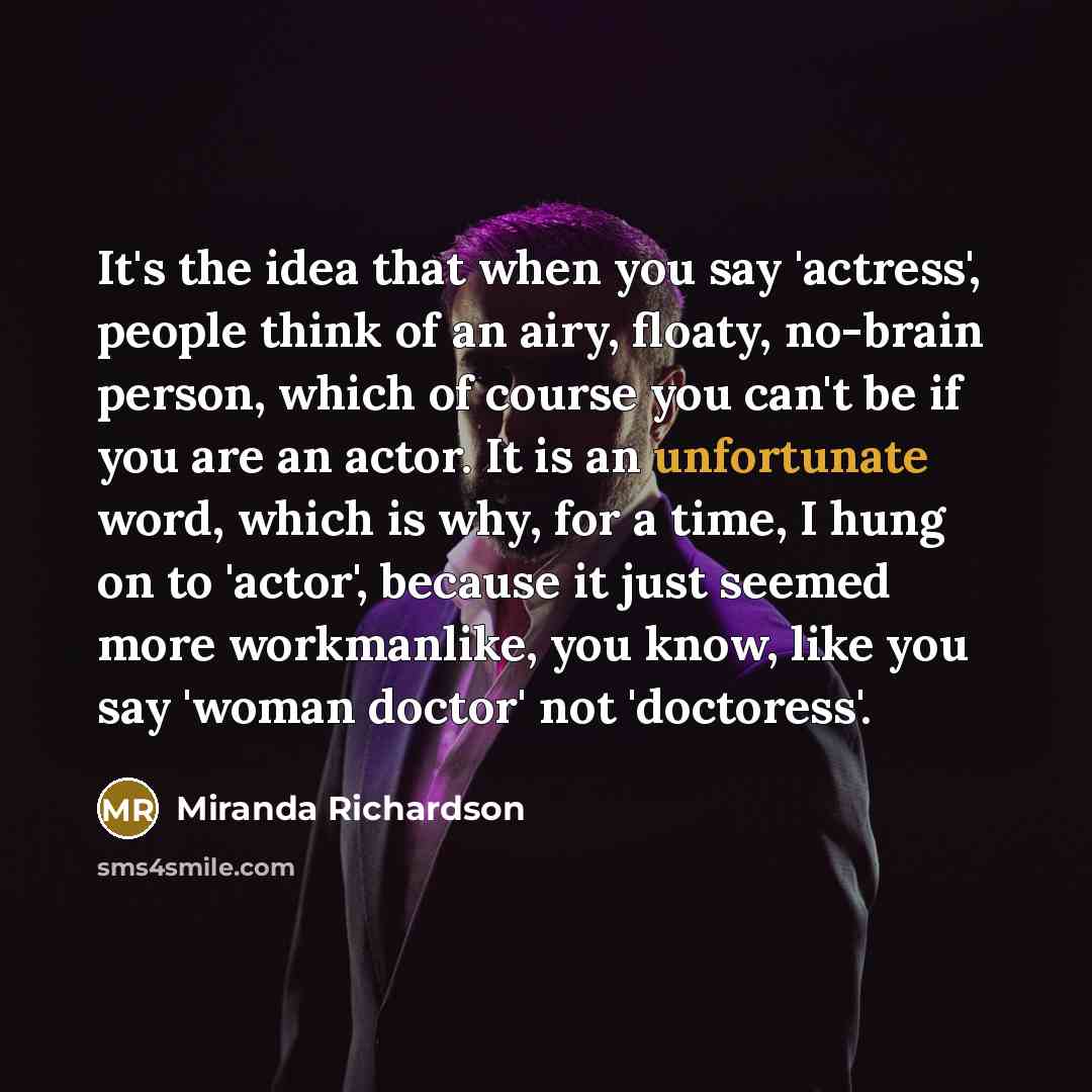 “It's the idea that when you say 'actress', people think of an airy, floaty, no-brain person, which of course you can't be if you are an actor. It is an unfortunate word, which is why, for a time, I hung on to 'actor', because it just seemed more workmanlike, you know, like you say 'woman doctor'…” quote by Miranda Richardson