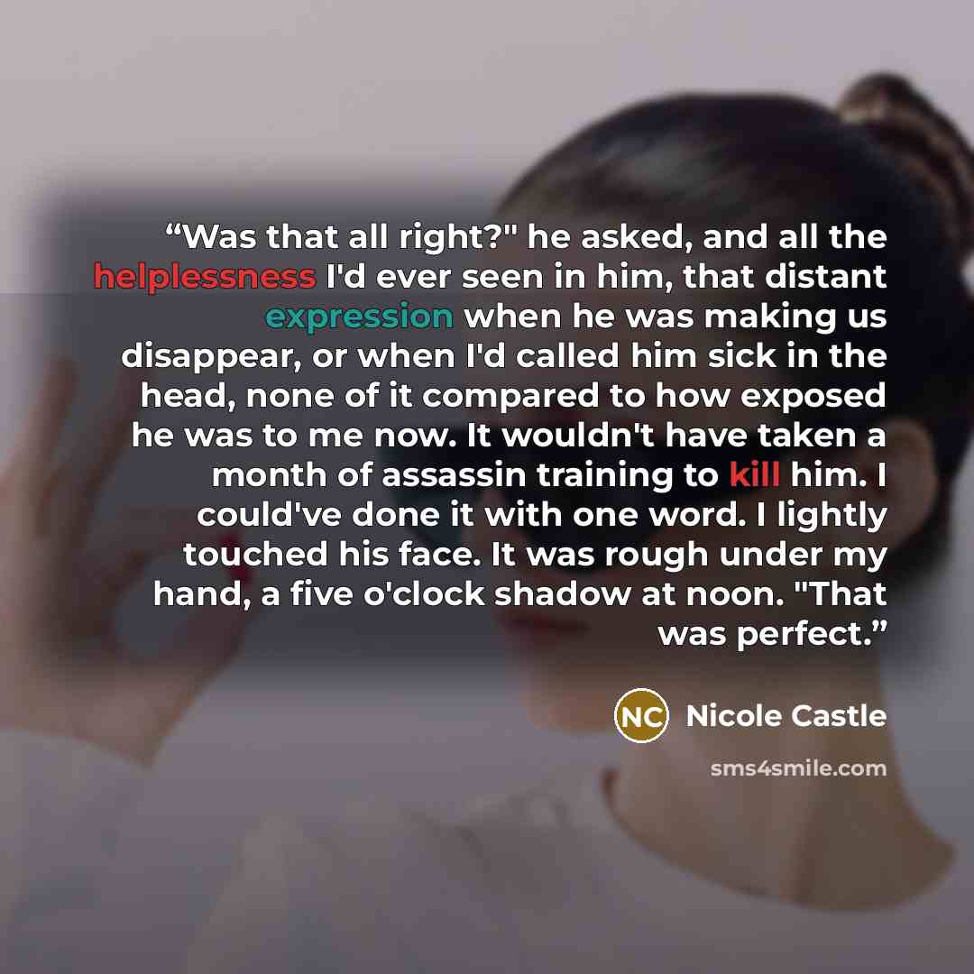 “Was that all right?" he asked, and all the helplessness I'd ever seen in him, that distant expression when he was making us disappear, or when I'd called him sick in the head, none of it compared to how exposed he was to me now. It wouldn't have taken a month of assassin training to kill him. I…” quote by Nicole Castle