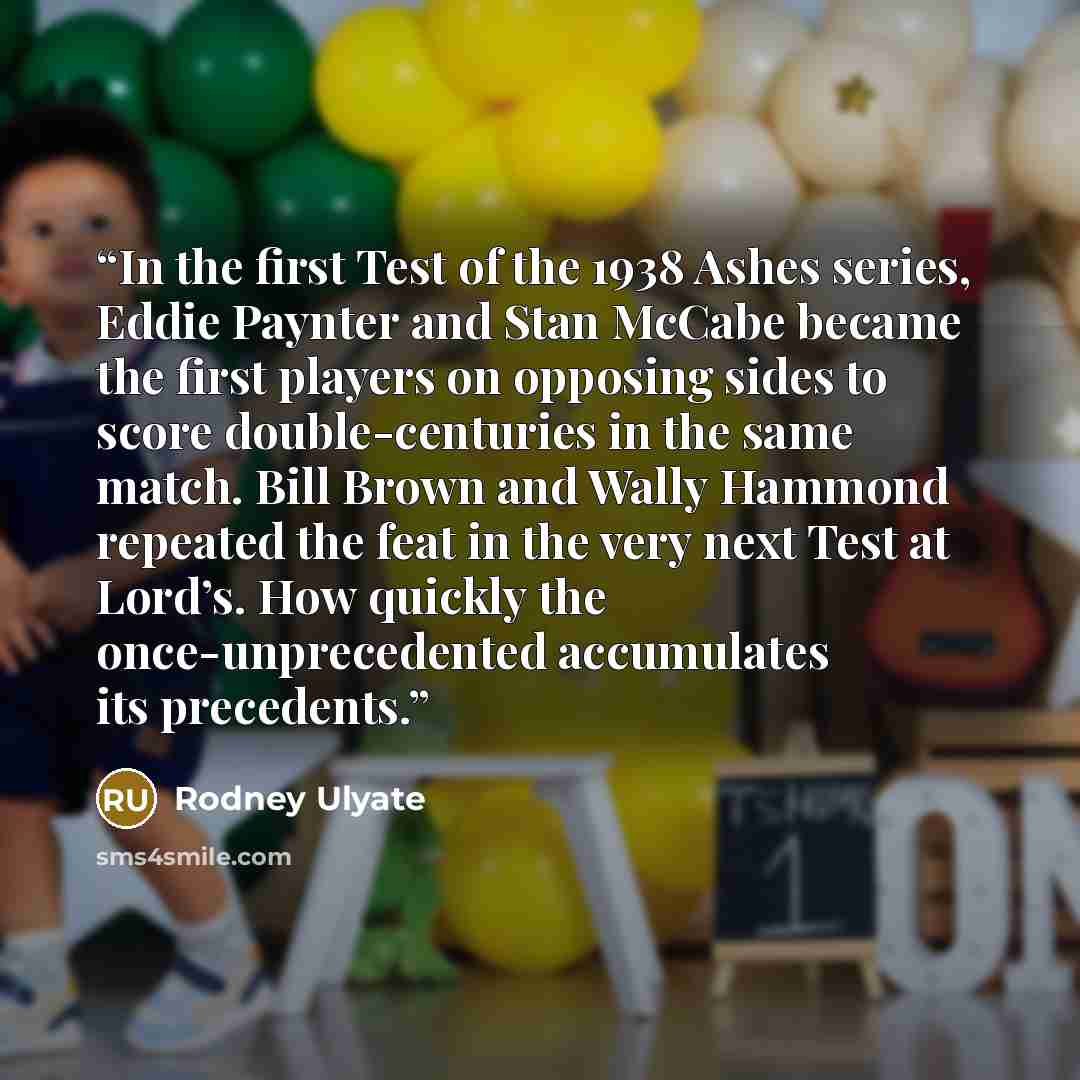 “In the first Test of the 1938 Ashes series, Eddie Paynter and Stan McCabe became the first players on opposing sides to score double-centuries in the same match. Bill Brown and Wally Hammond repeated the feat in the very next Test at Lord’s. How quickly the once-unprecedented accumulates its…” quote by Rodney Ulyate