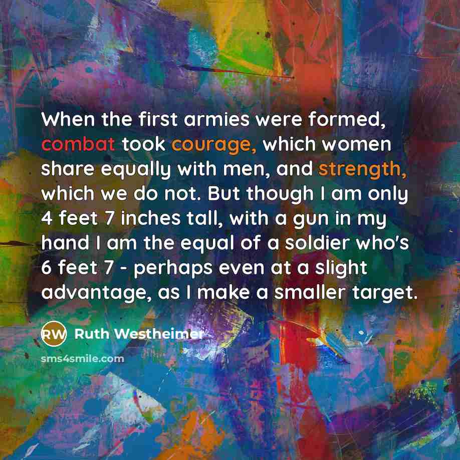 “When the first armies were formed, combat took courage, which women share equally with men, and strength, which we do not. But though I am only 4 feet 7 inches tall, with a gun in my hand I am the equal of a soldier who's 6 feet 7 - perhaps even at a slight advantage, as I make a smaller target.” quote by Ruth Westheimer
