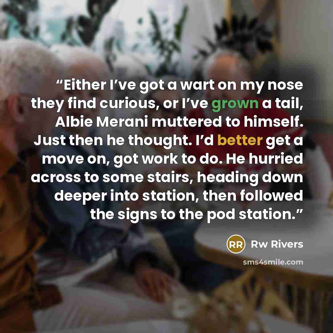 “Either I’ve got a wart on my nose they find curious, or I’ve grown a tail, Albie Merani muttered to himself. Just then he thought. I’d better get a move on, got work to do. He hurried across to some stairs, heading down deeper into station, then followed the signs to the pod station.” quote by Rw Rivers