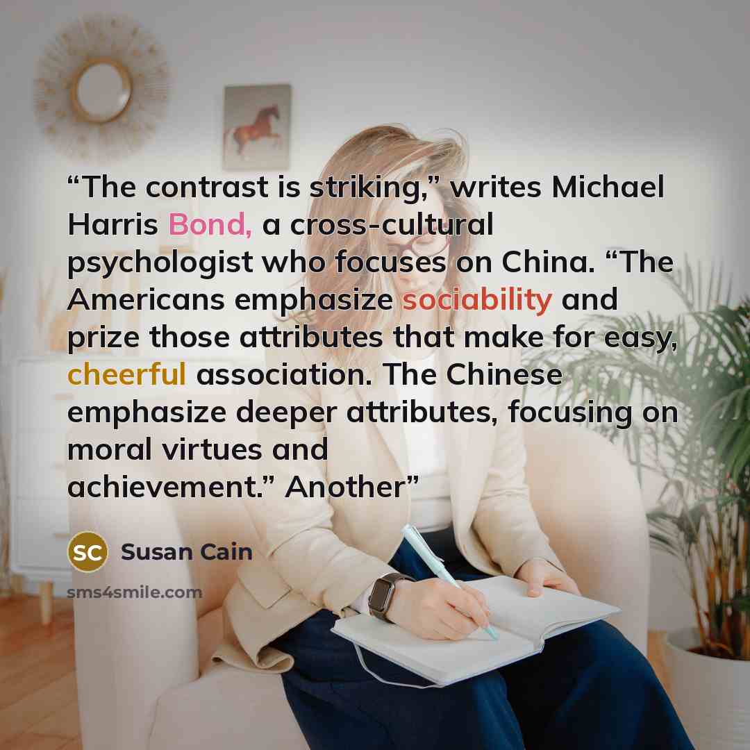 “The contrast is striking,” writes Michael Harris Bond, a cross-cultural psychologist who focuses on China. “The Americans emphasize sociability and prize those attributes that make for easy, cheerful association. The Chinese emphasize deeper attributes, focusing on moral virtues and achievement.”…” quote by Susan Cain