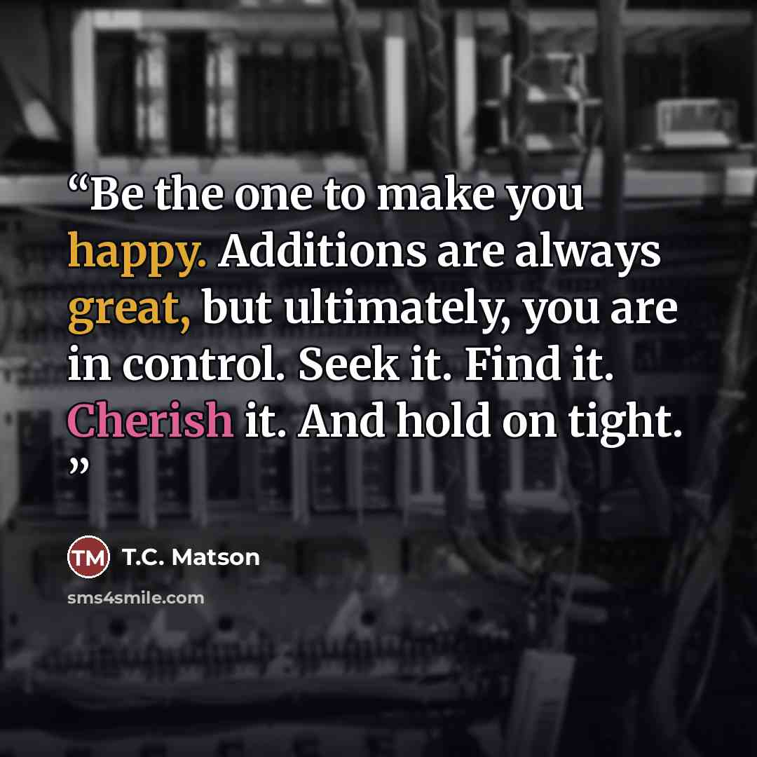 “Be the one to make you happy. Additions are always great, but ultimately, you are in control. Seek it. Find it. Cherish it. And hold on tight.” quote by T.C. Matson