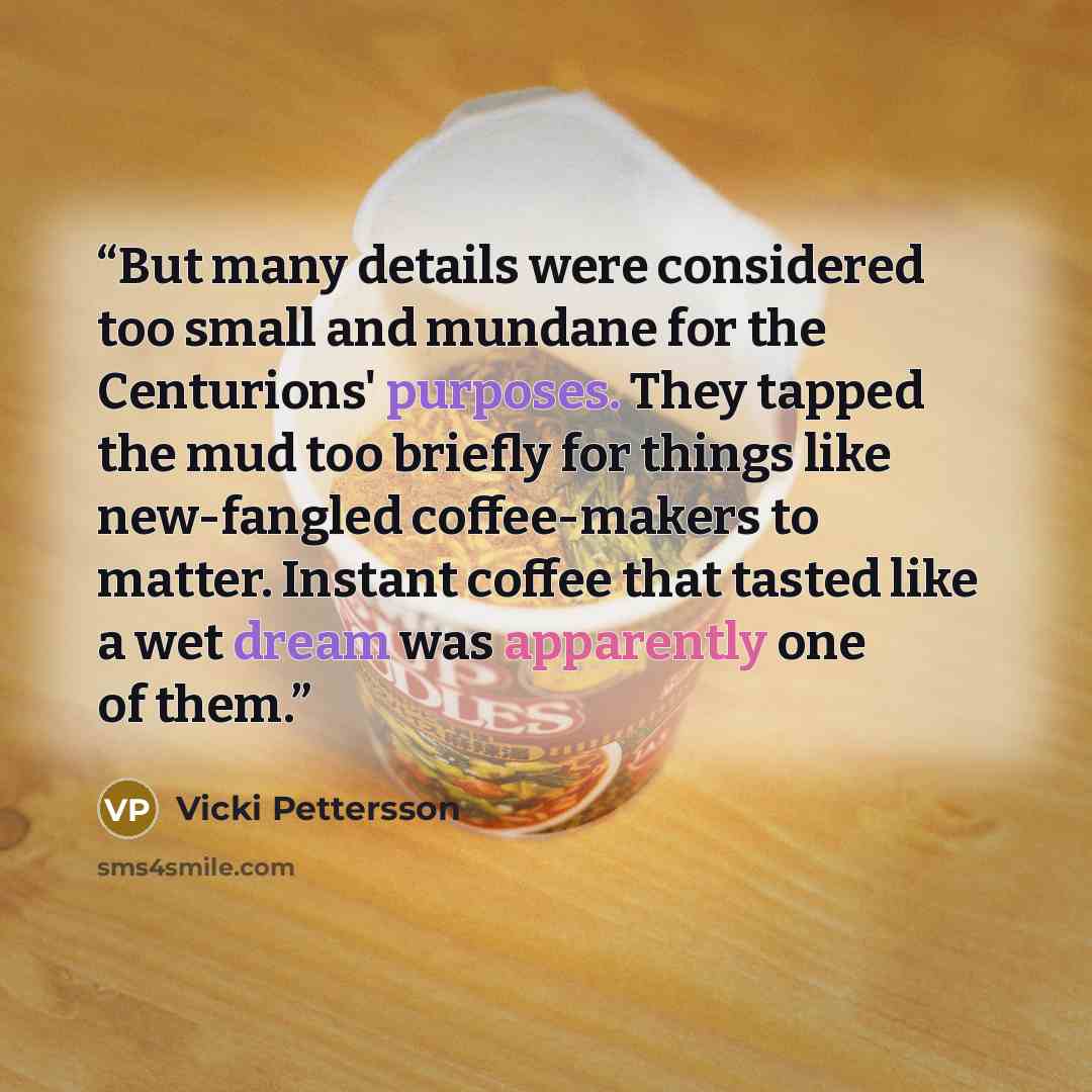“But many details were considered too small and mundane for the Centurions' purposes. They tapped the mud too briefly for things like new-fangled coffee-makers to matter. Instant coffee that tasted like a wet dream was apparently one of them.” quote by Vicki Pettersson
