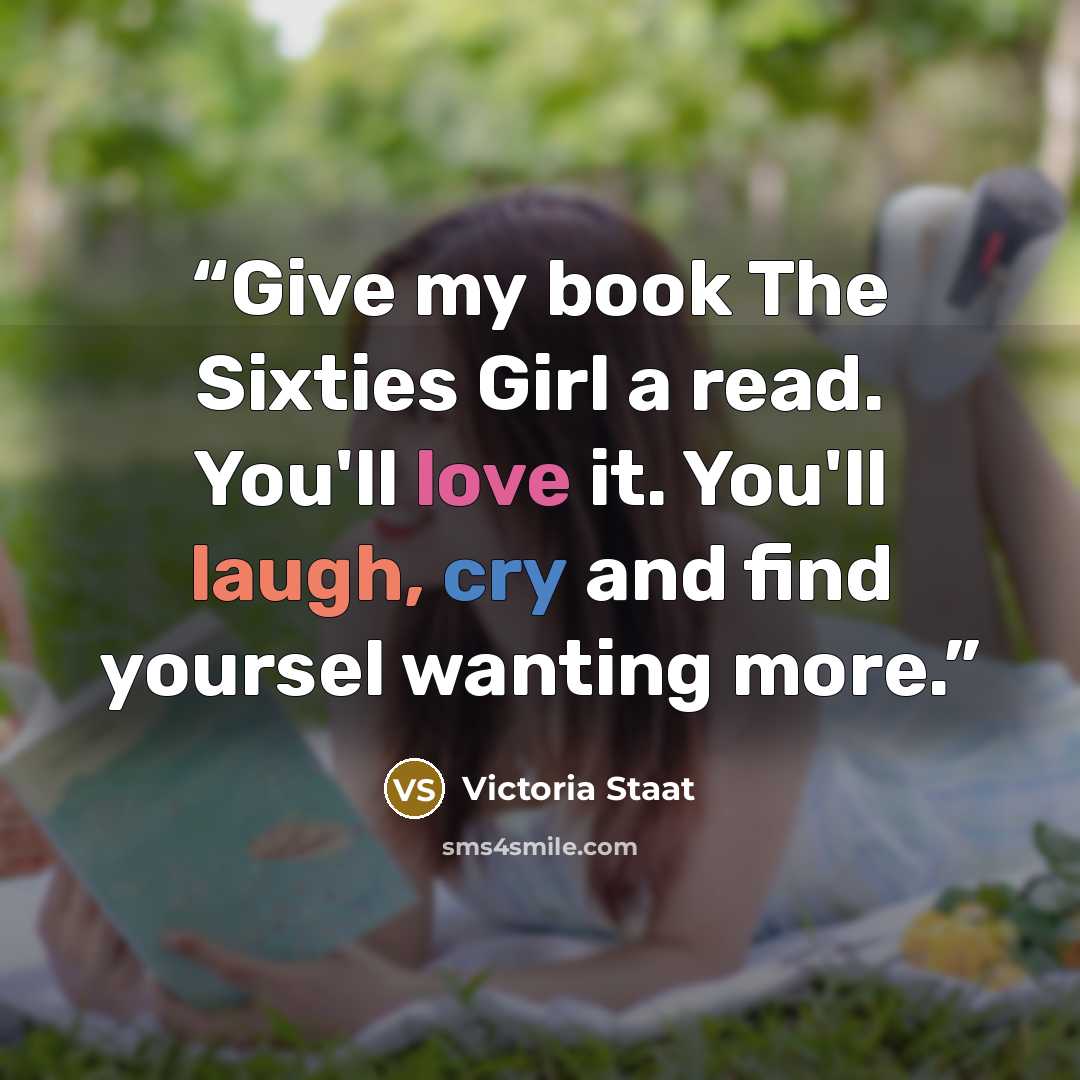 “Give my book The Sixties Girl a read. You'll love it. You'll laugh, cry and find yoursel wanting more.” quote by Victoria Staat