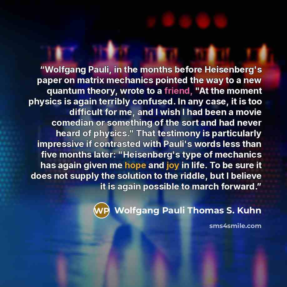 “Wolfgang Pauli, in the months before Heisenberg's paper on matrix mechanics pointed the way to a new quantum theory, wrote to a friend, "At the moment physics is again terribly confused. In any case, it is too difficult for me, and I wish I had been a movie comedian or something of the sort and…” quote by Wolfgang Pauli Thomas S. Kuhn