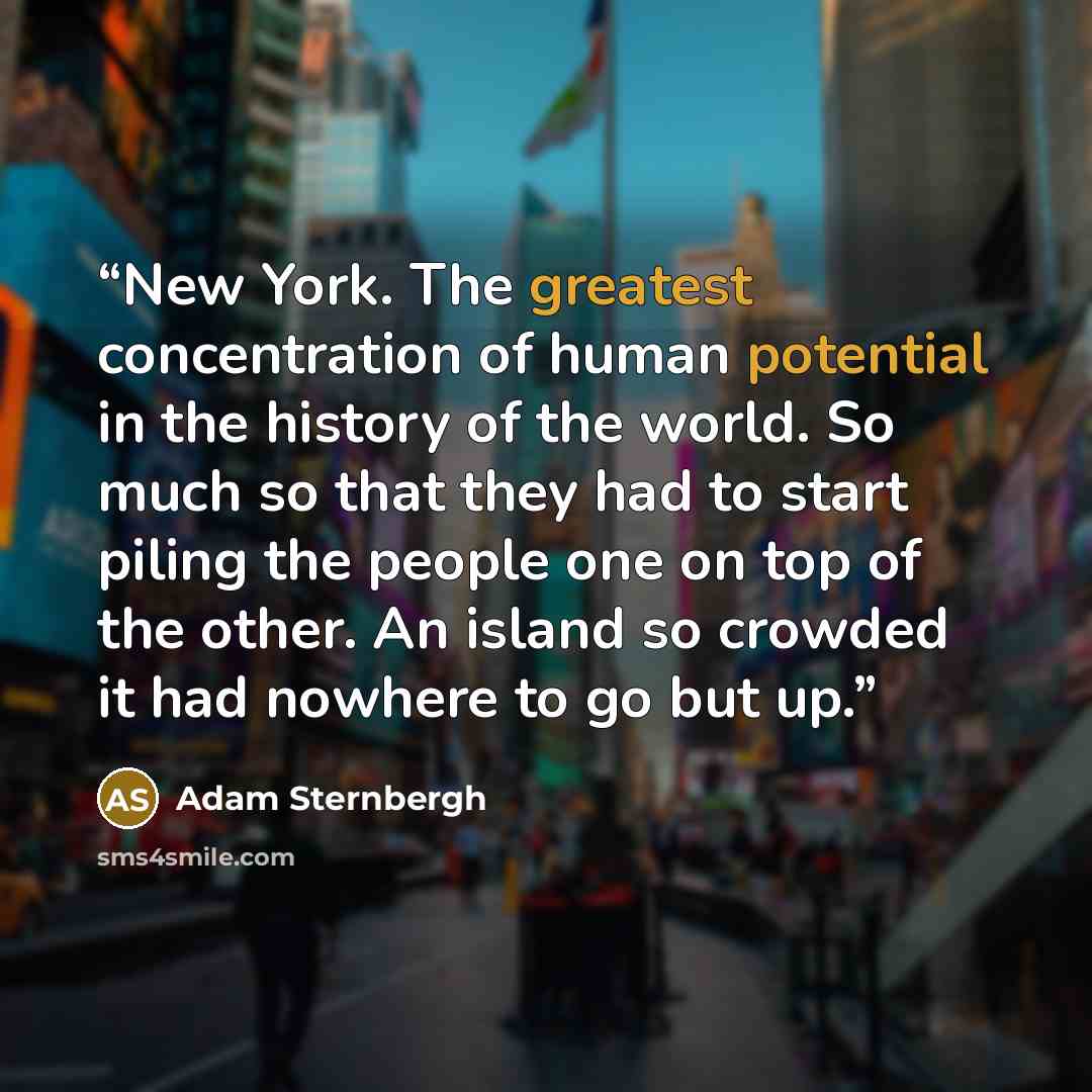 “New York. The greatest concentration of human potential in the history of the world. So much so that they had to start piling the people one on top of the other. An island so crowded it had nowhere to go but up.” quote by Adam Sternbergh