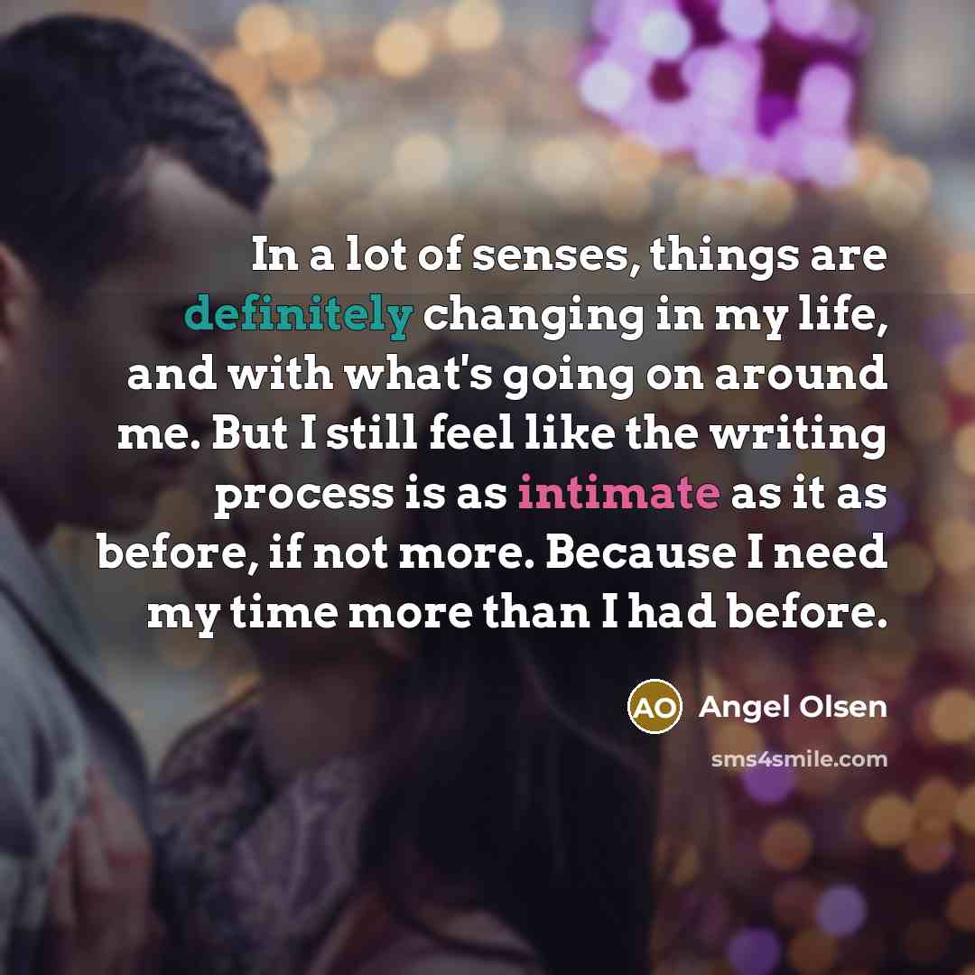 “In a lot of senses, things are definitely changing in my life, and with what's going on around me. But I still feel like the writing process is as intimate as it as before, if not more. Because I need my time more than I had before.” quote by Angel Olsen