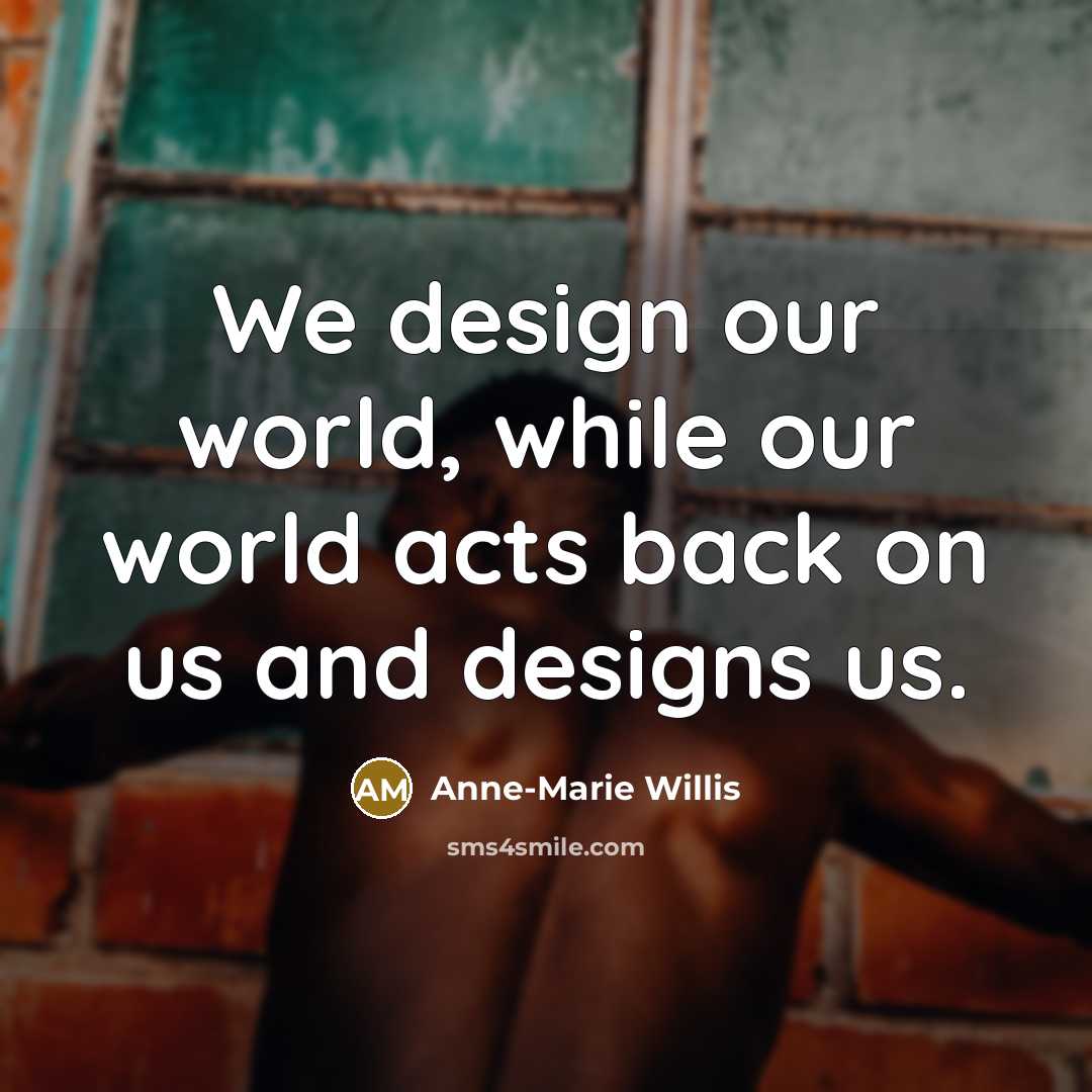 “We design our world, while our world acts back on us and designs us.” quote by Anne-Marie Willis