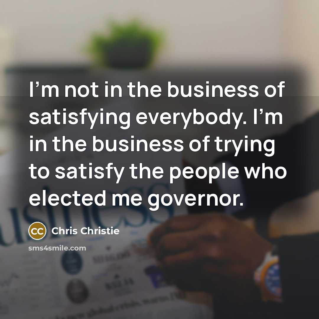 “I'm not in the business of satisfying everybody. I'm in…” quote by Chris Christie