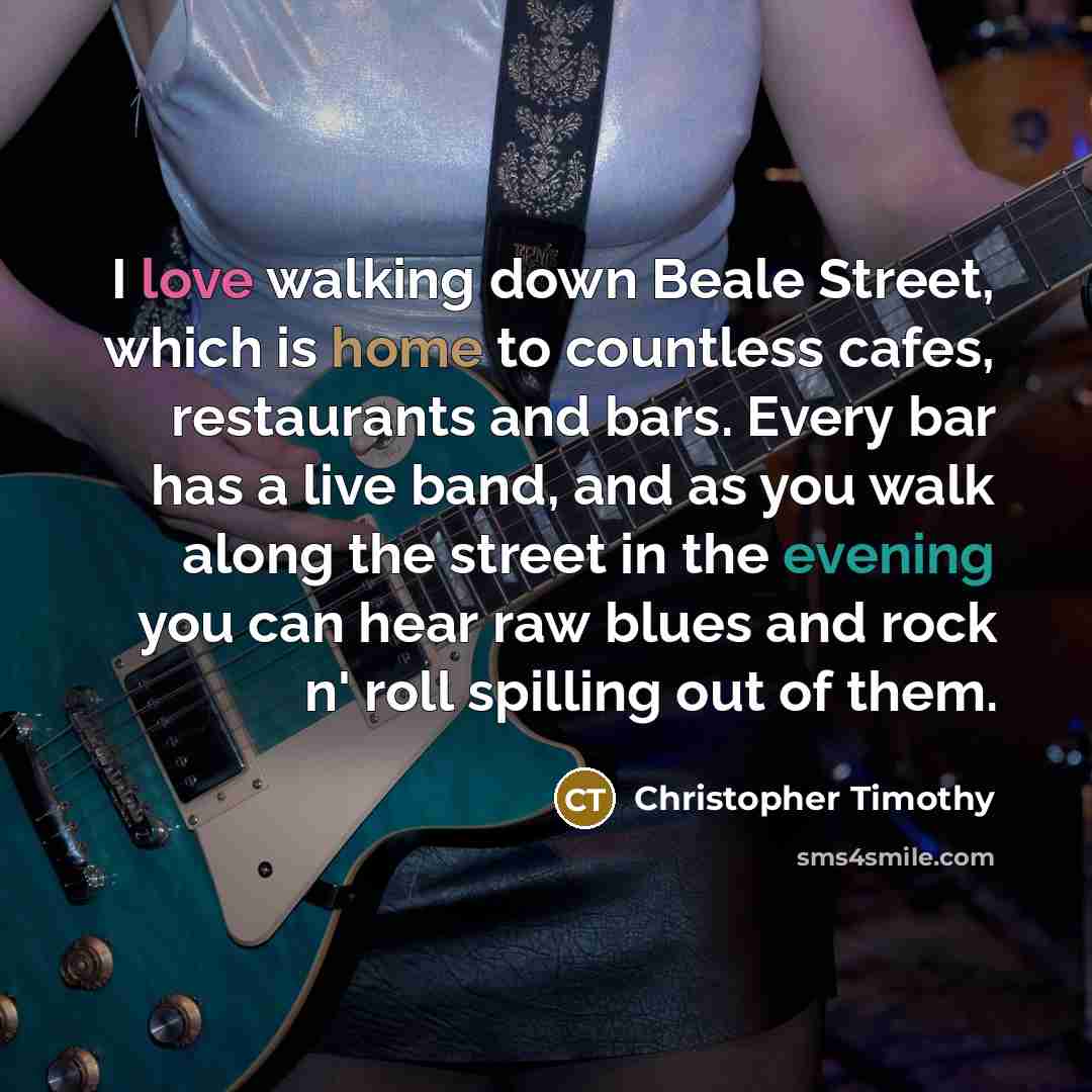 “I love walking down Beale Street, which is home to countless cafes, restaurants and bars. Every bar has a live band, and as you walk along the street in the evening you can hear raw blues and rock n' roll spilling out of them.” quote by Christopher Timothy