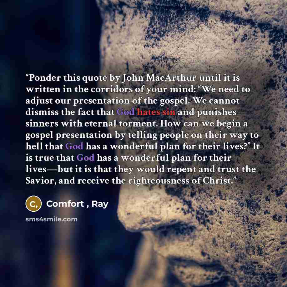 “Ponder this quote by John MacArthur until it is written in the corridors of your mind: “We need to adjust our presentation of the gospel. We cannot dismiss the fact that God hates sin and punishes sinners with eternal torment. How can we begin a gospel presentation by telling people on their way…” quote by Comfort , Ray