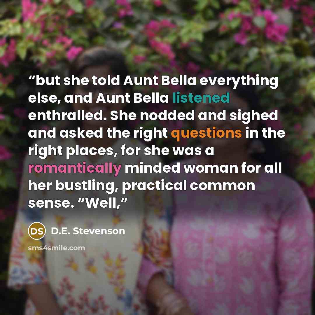 “but she told Aunt Bella everything else, and Aunt Bella listened enthralled. She nodded and sighed and asked the right questions in the right places, for she was a romantically minded woman for all her bustling, practical common sense. “Well,” quote by D.E. Stevenson